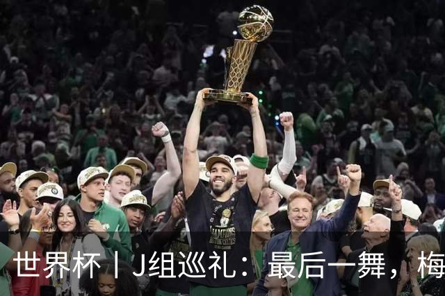 世界杯丨J组巡礼：最后一舞，梅西能带领阿根廷队走多远？