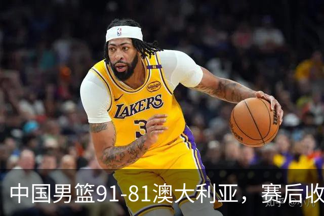 中国男篮91-81澳大利亚，赛后收获4大惊喜，3大前锋砍45分不负众望