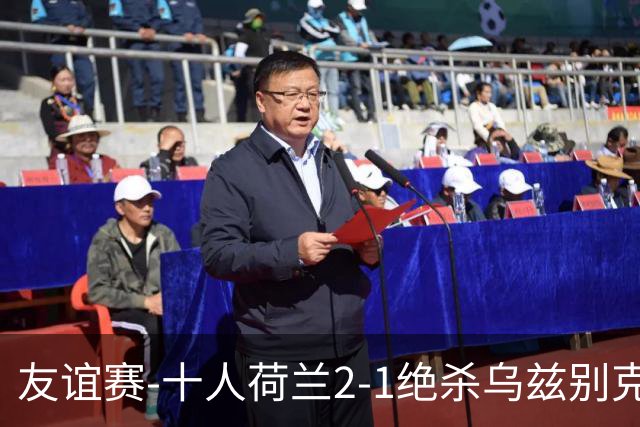 友谊赛-十人荷兰2-1绝杀乌兹别克斯坦 加克波双响+补时读秒点射