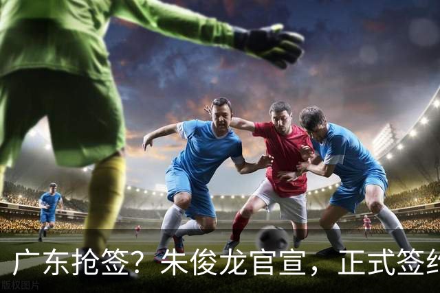 广东抢签？朱俊龙官宣，正式签约，3年合同，将和胡金秋成对手