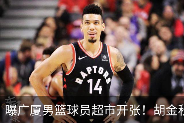曝广厦男篮球员超市开张！胡金秋引发多队争抢，北京接近签下布朗，孙铭徽无人问津！