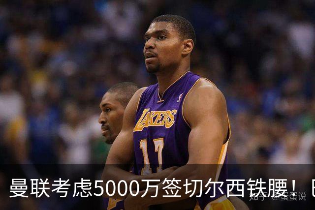 曼联考虑5000万签切尔西铁腰！巴莱巴恐亦被截胡，布莱顿给出具体要价