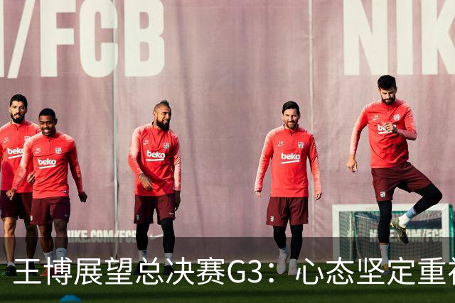 王博展望总决赛G3：心态坚定重视体能，期待更多球员挺身而出
