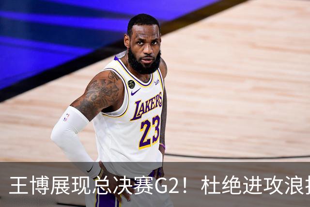 王博展现总决赛G2！杜绝进攻浪投，做好防守，强调做好自己！