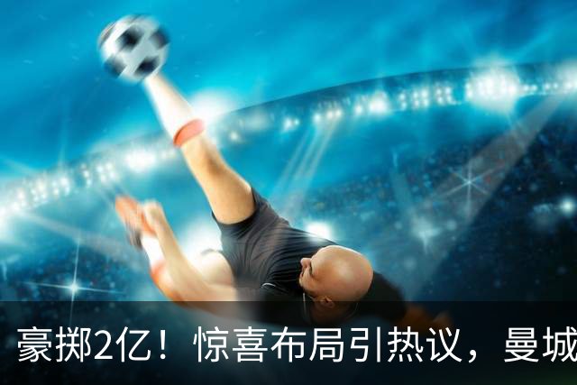 豪掷2亿！惊喜布局引热议，曼城真能双线拿下两大中场？